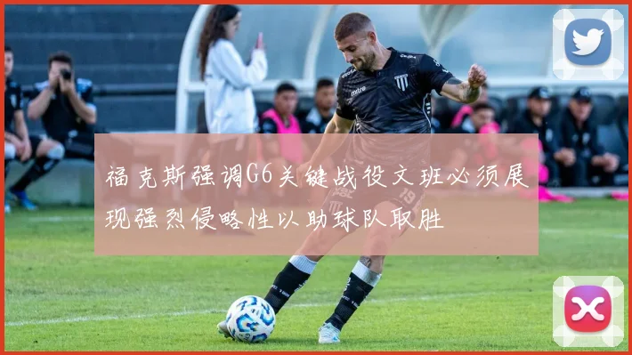 福克斯强调G6关键战役文班必须展现强烈侵略性以助球队取胜