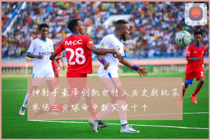 神射手豪泽创凯尔特人历史新纪录单场三分球命中数突破十个
