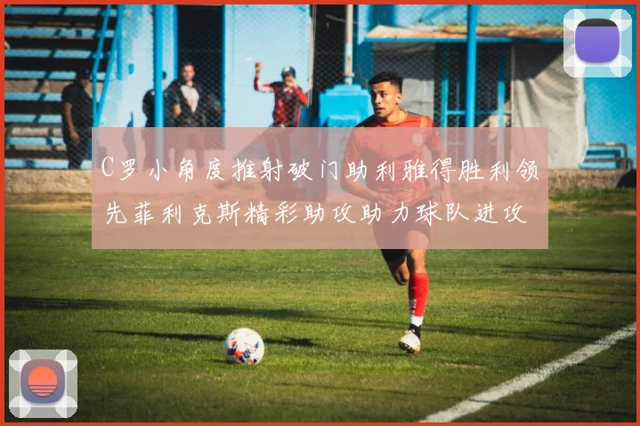C罗小角度推射破门助利雅得胜利领先菲利克斯精彩助攻助力球队进攻